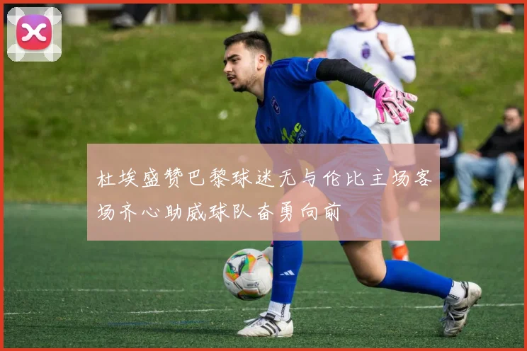 杜埃盛赞巴黎球迷无与伦比主场客场齐心助威球队奋勇向前