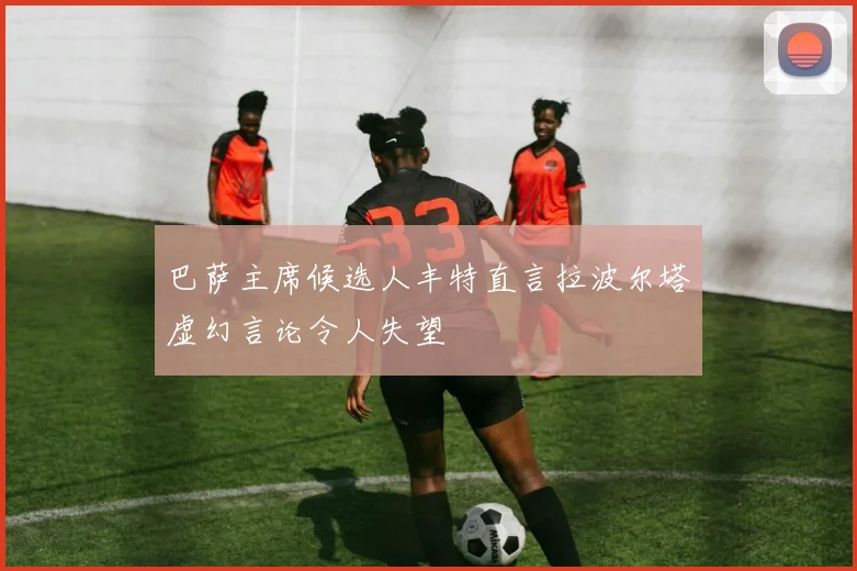 巴萨主席候选人丰特直言拉波尔塔虚幻言论令人失望