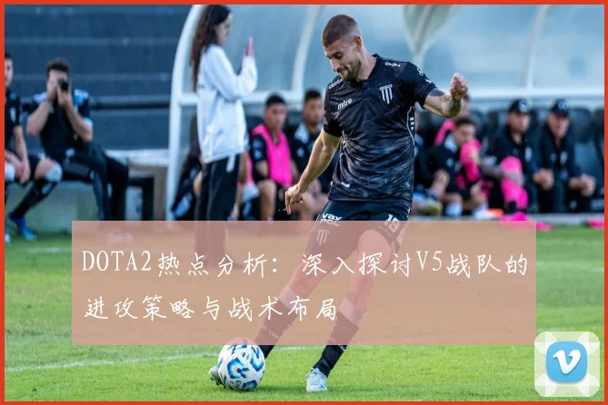 DOTA2热点分析：深入探讨V5战队的进攻策略与战术布局