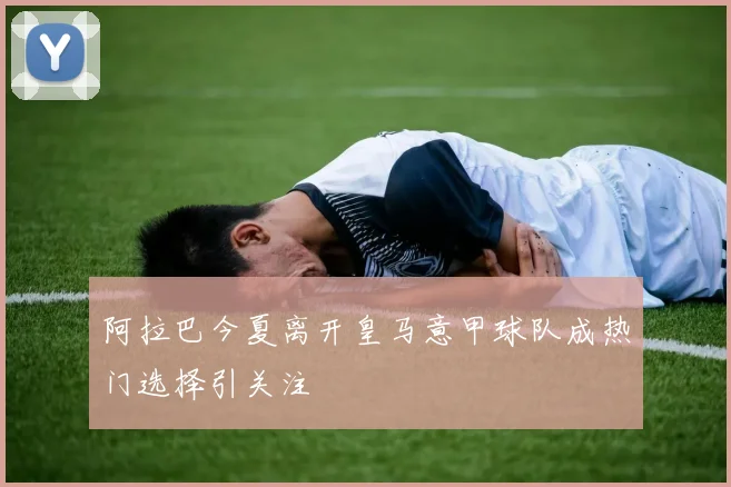 阿拉巴今夏离开皇马意甲球队成热门选择引关注