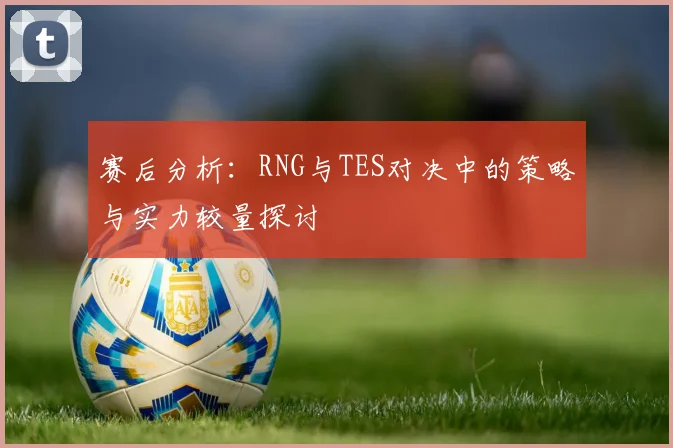 赛后分析：RNG与TES对决中的策略与实力较量探讨
