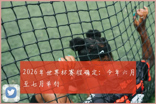 2026年世界杯赛程确定：今年六月至七月举行