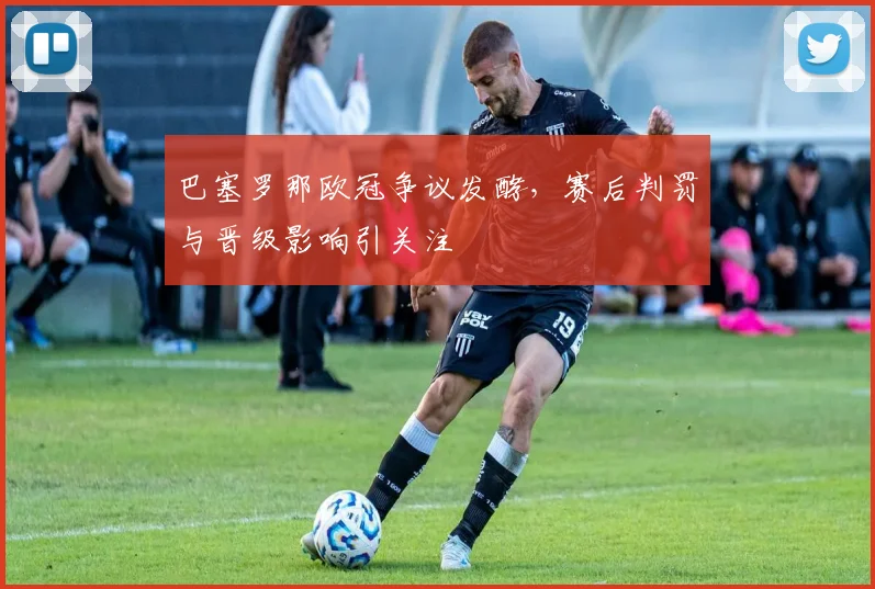 巴塞罗那欧冠争议发酵，赛后判罚与晋级影响引关注