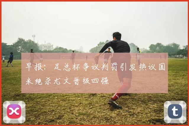 早报：足总杯争议判罚引发热议国米绝杀尤文晋级四强